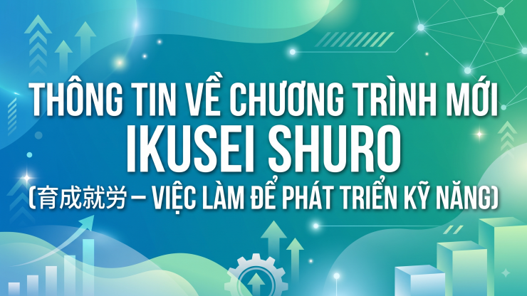 THÔNG TIN VỀ CHƯƠNG TRÌNH MỚI IKUSEI SHURO (育成就労 – VIỆC LÀM ĐỂ PHÁT TRIỂN KỸ NĂNG)
